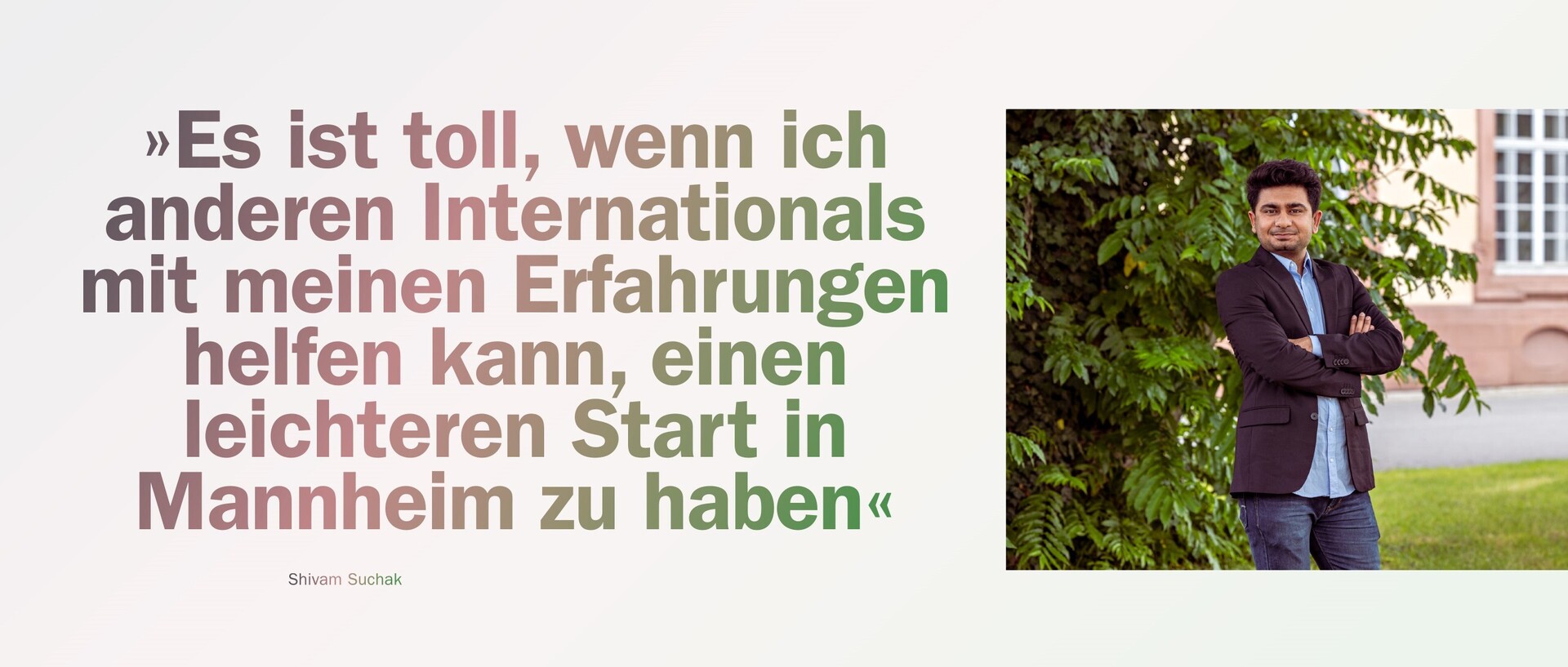 Shivam Suchak steht vor einem Busch auf dem Mannheimer Campus. Daneben steht ein Zitat von ihm: "Es ist toll, wenn ich anderen Internationals mit meinen Erfahrungen helfen kann, einen leichteren Start in Mannheim zu haben."