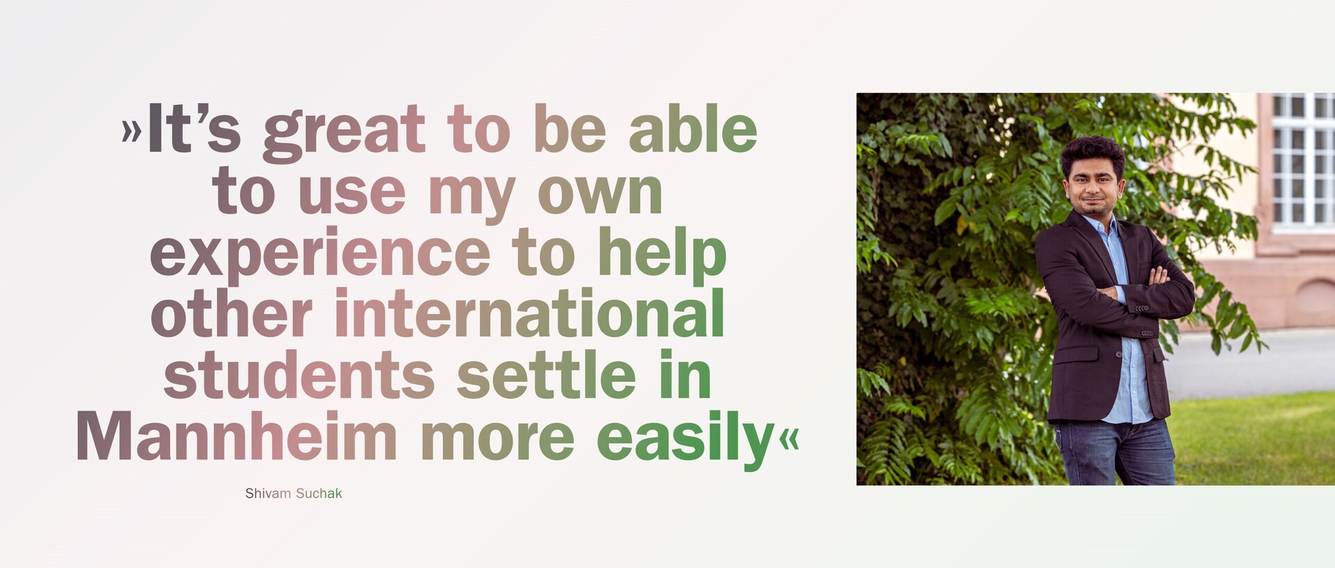 Shivam Suchak stands in front of a bush on the Mannheim campus. Next to Suchak is a quote from him: “It’s great to be able to use my own experience to help other international students settle in Mannheim more easily”