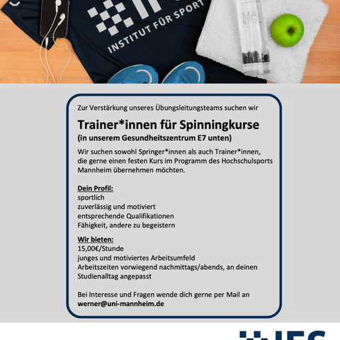 Text: Zur Verstärkung unseres Übungsleitungsteams suchen wir Trainer*innen für Spinningkurse (in unserem Gesundheitszentrum E7 unten) Wir suchen sowohl Springer*innen als auch Trainer*innen, die gerne einen festen Kurs im Programm des Hochschulsports Mannheim übernehmen möchten. Dein Profil: sportlich zuverlässig und motiviert entsprechende Qualifikationen Fähigkeit, andere zu begeistern Wir bieten: 15,00€/Stunde junges und motiviertes Arbeitsumfeld Arbeitszeiten vorwiegend nachmittags/abends, an deinen Studienalltag angepasst Bei Interesse und Fragen wende dich gerne per Mail an werner@uni-mannheim.de